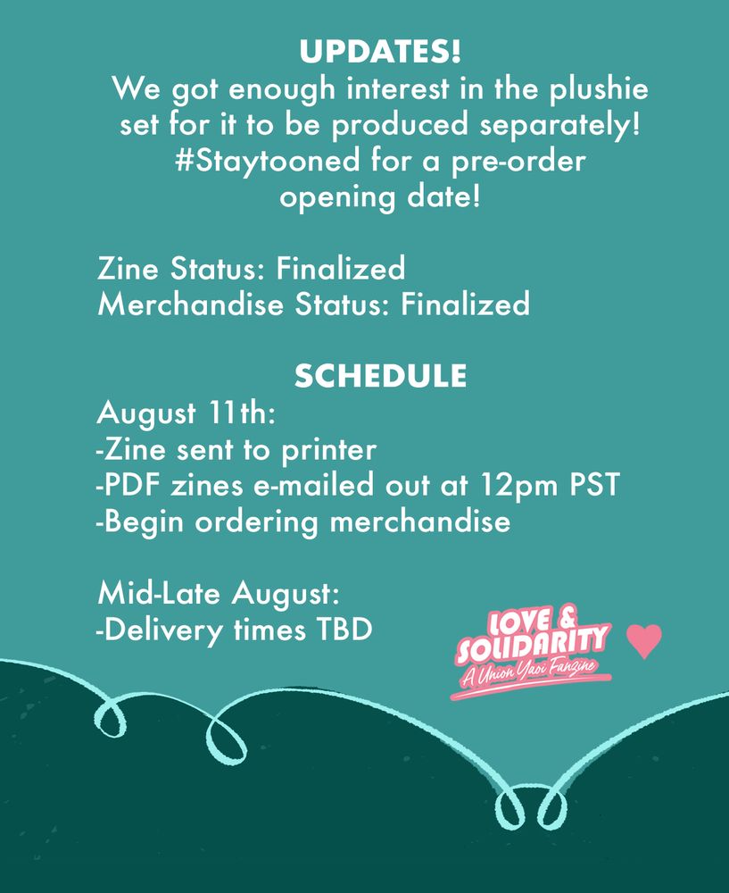 Text from image:
UPDATES! 
We got enough interest in the plushie set for it to be produced separately! #StayTooned for a pre-order opening date!
Zine Status: Finalized
Merchandise Status: Finalize
SCHEDULE
August 11th:
- Zine sent to printer
- PDF zines emailed out at 12pm PST
- Begin ordering merchandise
Mid to Late August:
- Deliver time TBD
