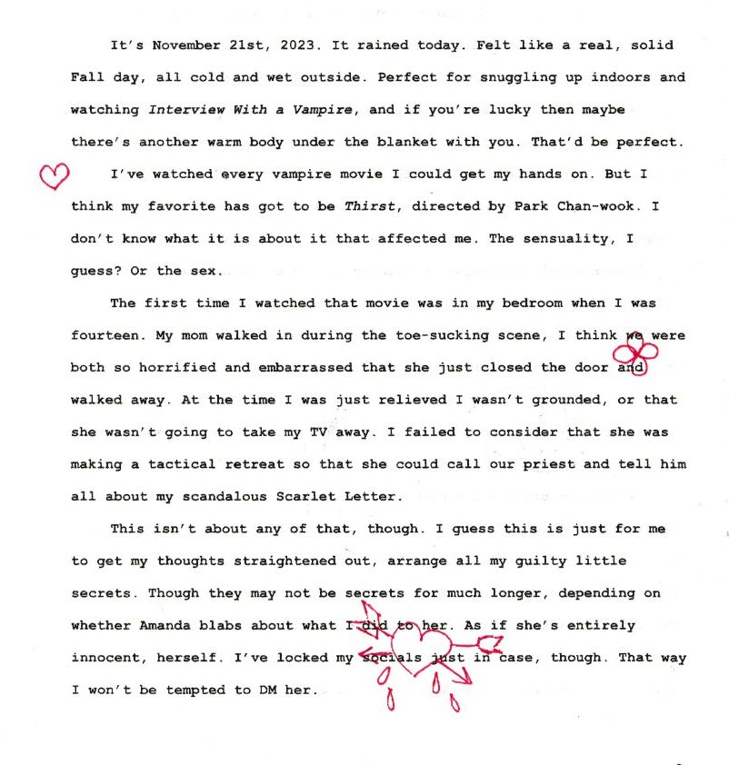 It’s November 21st, 2023. It rained today. Felt like a real, solid Fall day, all cold and wet outside. Perfect for snuggling up indoors and watching Interview With a Vampire, and if you’re lucky then maybe there’s another warm body under the blanket with you. That’d be perfect. 
I’ve watched every vampire movie I could get my hands on. But I think my favorite has got to be Thirst, directed by Park Chan-wook. I don’t know what it is about it that affected me. The sensuality, I guess? Or the sex. 
The first time I watched that movie was in my bedroom when I was fourteen. My mom walked in during the toe-sucking scene, I think we were both so horrified and embarrassed that she just closed the door and walked away. At the time I was just relieved I wasn’t grounded, or that she wasn’t going to take my TV away. I failed to consider that she was making a tactical retreat so that she could call our priest and tell him all about my scandalous Scarlet Letter. 
This isn’t about any of that, though. I guess this is just for me to get my thoughts straightened out, arrange all my guilty little secrets. Though they may not be secrets for much longer, depending on whether Amanda blabs about what I did to her. As if she’s entirely innocent, herself. I’ve locked my socials just in case, though. That way I won’t be tempted to DM her. 
