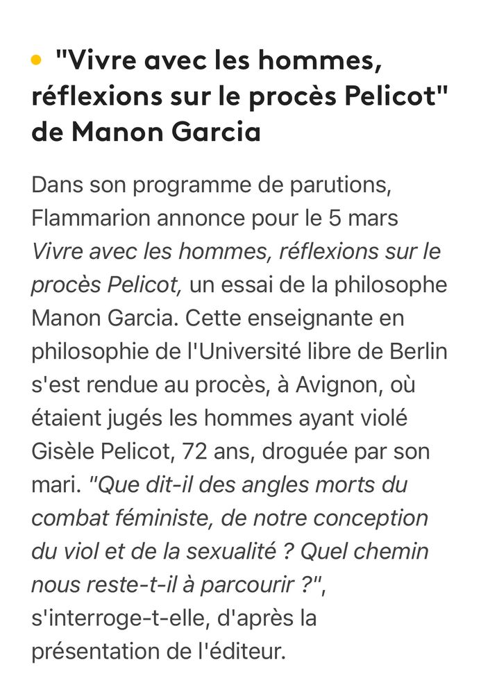 • "Vivre avec les hommes, réflexions sur le procès Pelicot" de Manon Garcia
Dans son programme de parutions, Flammarion annonce pour le 5 mars
Vivre avec les hommes, réflexions sur le procès Pelicot, un essai de la philosophe Manon Garcia. Cette enseignante en philosophie de l'Université libre de Berlin s'est rendue au procès, à Avignon, où étaient jugés les hommes ayant violé Gisèle Pelicot, 72 ans, droguée par son mari. "Que dit-il des angles morts du combat féministe, de notre conception du viol et de la sexualité ? Quel chemin nous reste-t-il à parcourir ?", s'interroge-t-elle, d'après la présentation de l'éditeur.