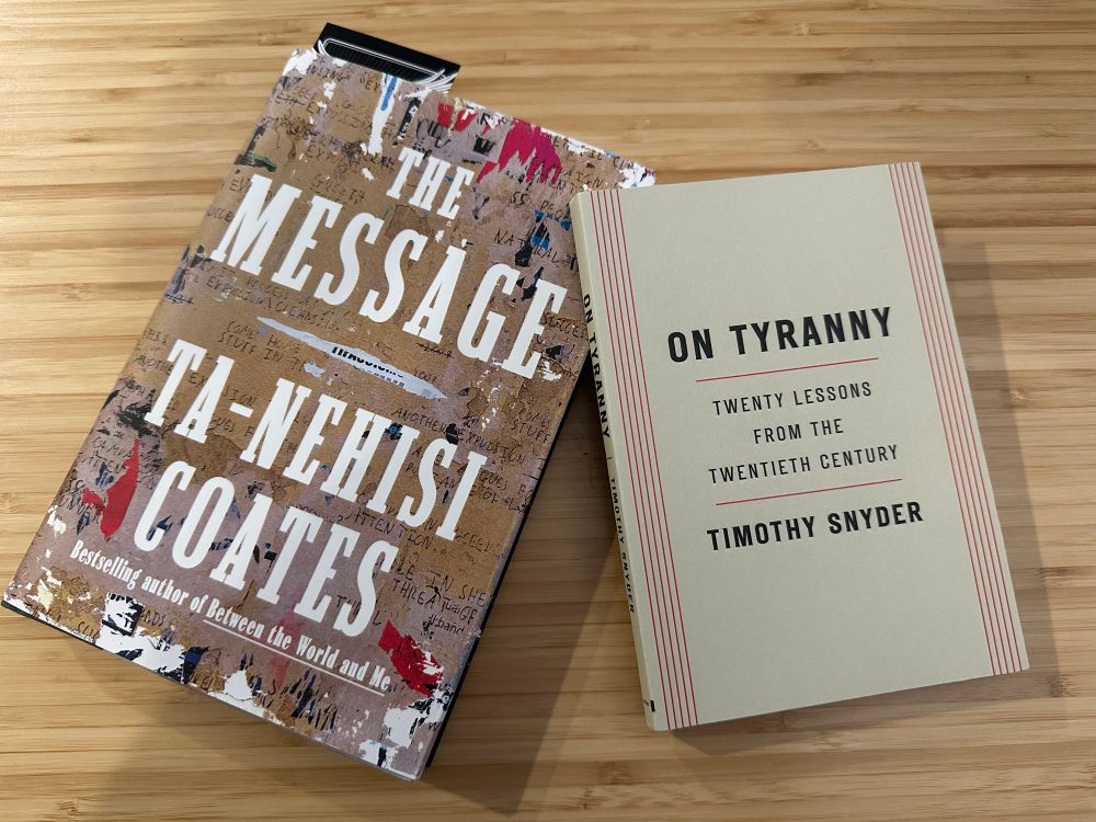 Two books. The Message, by Ta-Nehisi Coates, and On Tyranny, by Timothy Snyder.