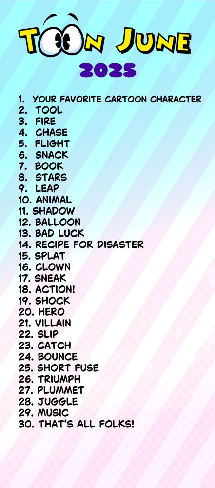 1.  Your Favorite Cartoon Character
2.  Tool
3.  Fire
4.  Chase
5.  Flight
6.  Snack
7.  Book
8.  Stars
9.  Leap
10. Animal
11. Shadow
12. Balloon
13. Bad Luck
14. Recipe for Disaster
15. Splat
16. Clown
17. Sneak
18. Action!
19. Shock
20. Hero
21. Villain
22. Slip
23. Catch
24. Bounce
25. Short Fuse
26. Triumph
27. Plummet
28. Juggle
29. Music
30. That’s All Folks!