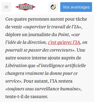 Une cpture d'écran qui lit "Ces quatre personnes auront pour tâche de venir «superviser le travail de l’IA», déplore un journaliste du Point, «car l’idée de la direction, c’est qu’avec l’IA, on pourrait se passer des correcteurs». Une autre source interne ajoute auprès de Libération que «l’intelligence artificielle changera vraiment la donne pour ce service». Pour autant, l’IA restera «toujours sous surveillance humaine», tente-t-il de rassurer."