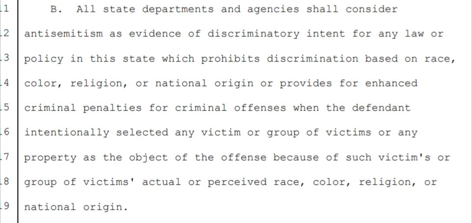 Screenshot of OK HB 2243 "All state departments and agencies shall consider 
antisemitism as evidence of discriminatory intent for any law or 
policy in this state which prohibits discrimination based on race, 
color, religion, or national origin or provides for enhanced 
criminal penalties for criminal offenses when the defendant 
intentionally selected any victim or group of victims or any 
property as the object of the offense because of such victim's or 
group of victims' actual or perceived race, color, religion, or 
national origin."