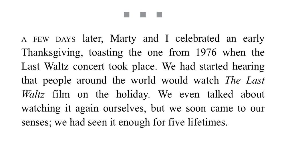 A few days later, Marty and I celebrated an early Thanksgiving, toasting the one from 1976 when the Last Waltz concert took place. We had started hearing that people around the world would watch the Last Waltz film on the holiday. We even talked about watching it again ourselves, but we soon came to our senses; we had seen it enough for five lifetimes.