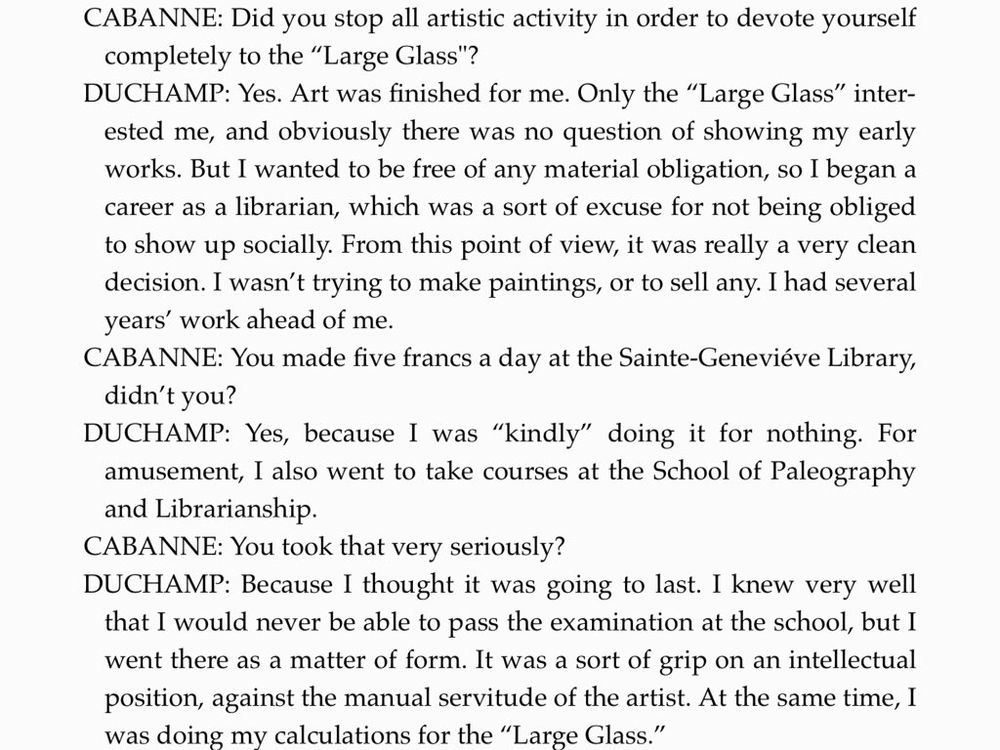 Duchamp: ... I wanted to be free of any material obligation, so I began a career as a librarian, which was a sort of excuse for not being obliged to show up socially. From this point of view, it was really a very clean decision. I wasn't trying to make paintings, or to sell any. I had several years' work ahead of me.
Cabanne: You made five francs a day at the Sainte-Geneviève Library, didn't you?
Duchamp: Yes, because I was 'kindly' doing it for nothing For amusement, I also went to take courses at the School of Paleography and Librarianship.
Cabanne: You took that very seriously?
Duchamp: Because I thought it was going to last. I knew very well that I would never be able to pass the examination at the school, but I went there as a matter of form. It was a sort of grip on an intellectual position, against the manual servitude of the artist.