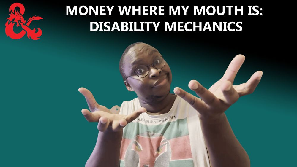 Words: MONEY WHERE MY MOUTH IS: DISABILITY MECHANICS

Background: Mostly teal with a splash of black in the top and right corner

IMAGE: Dungeons and Dragons Ampersand is in the top left corner. There is a black man in the middle with his head tilted to the left wearing glasses a half smile and holding his hands up as if offering something to you.