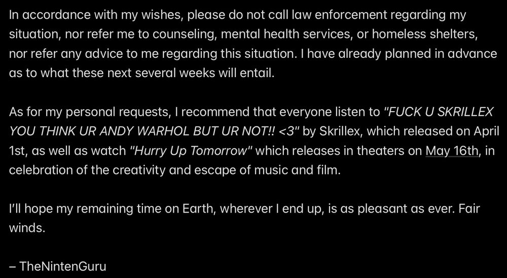 In accordance with my wishes, please do not call law enforcement regarding my situation, nor refer me to counseling, mental health services, or homeless shelters, nor refer any advice to me regarding this situation. I have already planned in advance as to what these next several weeks will entail.

As for my personal requests, I recommend that everyone listen to "FUCK U SKRILLEX YOU THINK UR ANDY WARHOL BUT UR NOT!! <3" by Skrillex, which released on April 1st, as well as watch "Hurry Up Tomorrow" which releases in theaters on May 16th, in celebration of the creativity and escape of music and film.

I’ll hope my remaining time on Earth, wherever I end up, is as pleasant as ever. Fair winds.

– TheNintenGuru