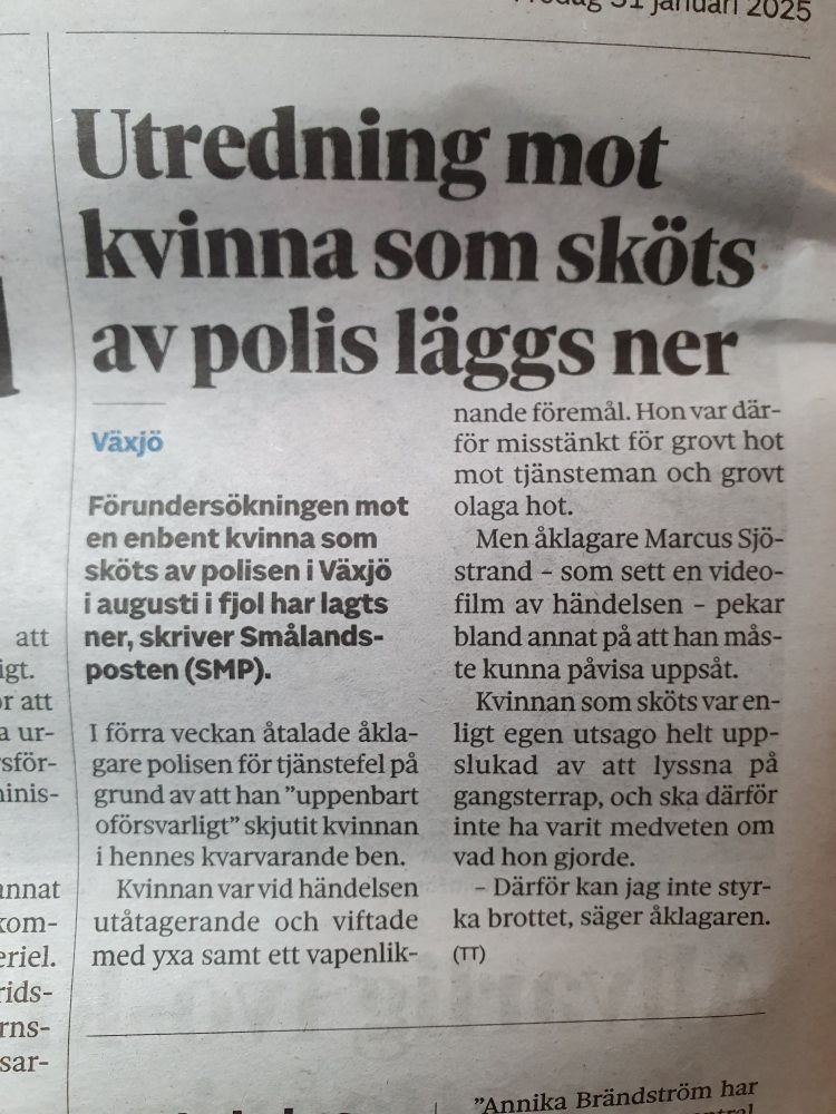 Förundersökningen mot en enbent kvinna som sköts av polisen i Växjö i augusti i fjol har lagts ner, skriver Smålandsposten (SMP).

I förra veckan åtalade åklagare polisen för tjänstefel på grund av att han ”uppenbart oförsvarligt” skjutit kvinnan i hennes kvarvarande ben.

Kvinnan var vid händelsen utåtagerande och viftade med yxa samt ett vapenliknande föremål. Hon var därför misstänkt för grovt hot mot tjänsteman och grovt olaga hot.


Men åklagare Marcus Sjöstrand – som sett en videofilm av händelsen – pekar bland annat på att han måste kunna påvisa uppsåt.

Kvinnan var enligt egen utsago helt uppslukad av att lyssna på gangsterrap, och ska därför inte ha varit medveten om vad hon gjorde.

– Därför kan jag inte styrka brottet, säger åklagaren.