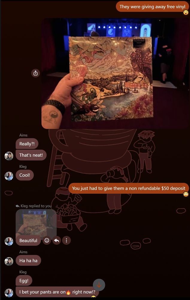 A conversation in our whanau group chat Me: They were giving away free vinyl Me: Beautiful Aims: Ha ha ha Kleg: Egg. I bet your pants are on 🔥 right now!? Me: 😆