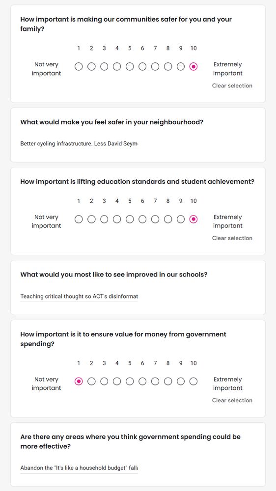 How important is making our communities safer for you and your family?
10 - Extremely Important

What would make you feel safer in your neighbourhood?
Better cycling infrastructure. Less David Seymour.

How important is lifting education standards and student achievement
10 - Extremely Important

What would you most like to see improved in our schools?
Teaching critical thought so ACT's disinformation can be spotted.

How important is it to ensure value for money from government spending?
1 - Not very important

Are there any areas where you think government spending could be more effective?
Abandon the "it's like a household budget" fallacy.