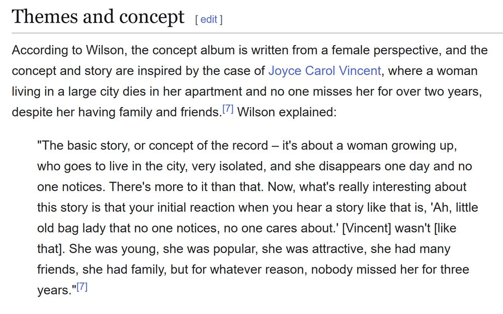 Themes and concept

According to Wilson, the concept album is written from a female perspective, and the concept and story are inspired by the case of Joyce Carol Vincent, where a woman living in a large city dies in her apartment and no one misses her for over two years, despite her having family and friends. Wilson explained:

"The basic story, or concept of the record – it's about a woman growing up, who goes to live in the city, very isolated, and she disappears one day and no one notices. There's more to it than that. Now, what's really interesting about this story is that your initial reaction when you hear a story like that is, 'Ah, little old bag lady that no one notices, no one cares about.' [Vincent] wasn't [like that]. She was young, she was popular, she was attractive, she had many friends, she had family, but for whatever reason, nobody missed her for three years."