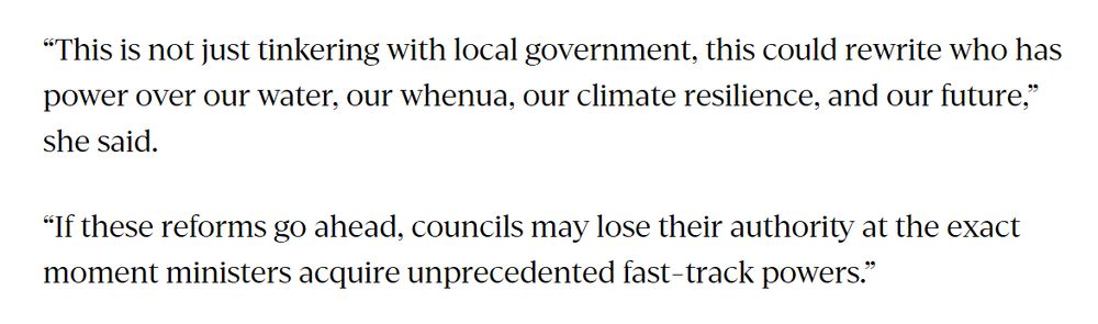 “This is not just tinkering with local government, this could rewrite who has power over our water, our whenua, our climate resilience, and our future,” she said.

“If these reforms go ahead, councils may lose their authority at the exact moment ministers acquire unprecedented fast-track powers.”