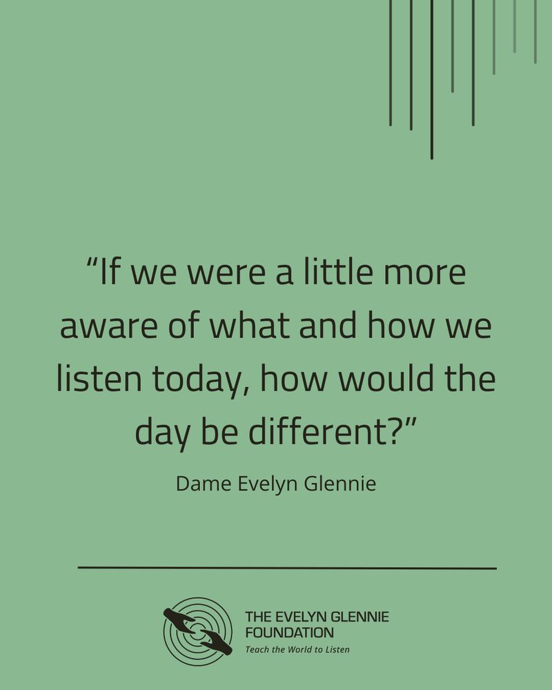 Image description: Nearly black text on a muted green background, which says "If we were a little more aware of what and how we listen today, how would the day be different?", under which in italics is Dame Evelyn Glennie, with a horizontal black line. Below that, we can see The Evelyn Glennie Foundation logo – which comprises of two hands reaching for each other, over concentric circles, with the text The Evelyn Glennie Foundation and Teach the World to Listen - in black against the background. There are small, linear graphics layered over the background at the top, to provide some interest with a sense of movement and vibration.