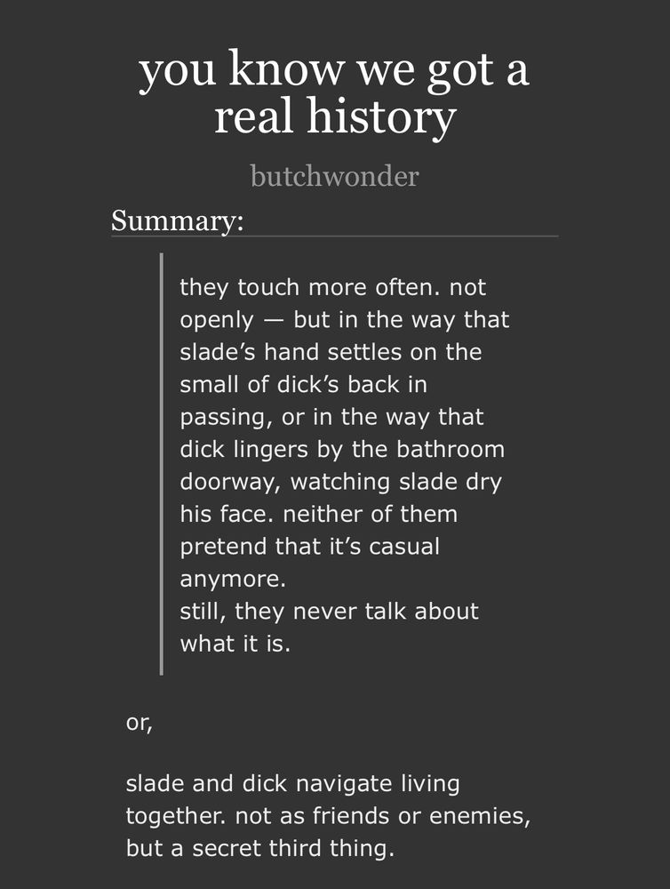summary of a slade/dick fic called “you know we got a real history”. summary reads: they touch more often. not openly — but in the way that slade’s hand settles on the small of dick’s back in passing, or in the way that dick lingers by the bathroom doorway, watching slade dry his face. neither of them pretend that it’s casual anymore.
still, they never talk about what it is.
or,
slade and dick navigate living together. not as friends or enemies, but a secret third thing.