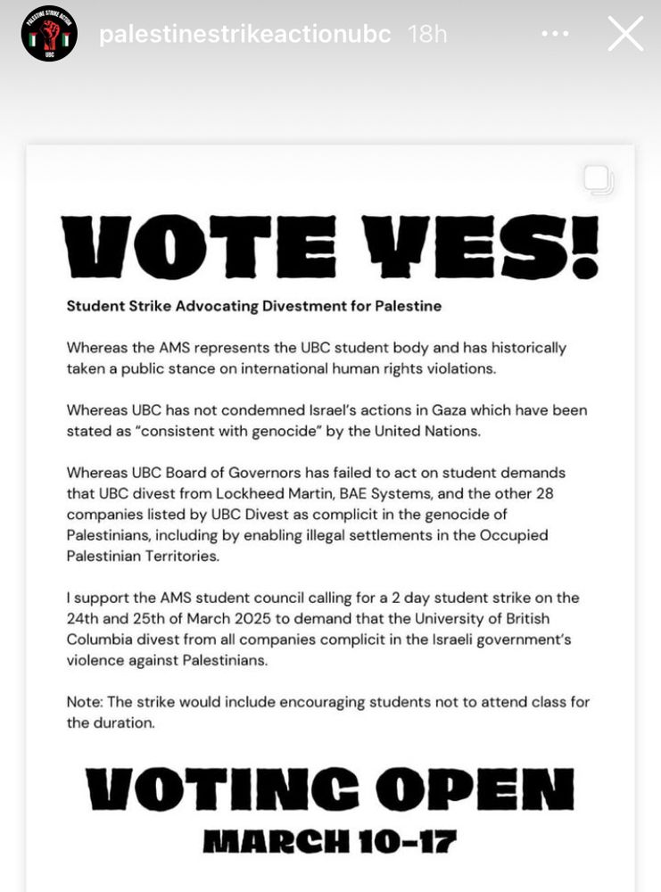 Screenshot of a @palestinestrikeactionubc post on Instagram

VOTE YES!
Student Strike Advocating Divestment for Palestine
Whereas the AMS represents the UBC student body and has historically
taken a public stance on international human rights violations.
Whereas UBC has not condemned Israel’s actions in Gaza which have been
stated as “consistent with genocide” by the United Nations. Whereas
UBC Board of Governors has failed to act on student demands that UBC
divest from Lockheed Martin, BAE Systems, and the other 28 companies
listed by UBC Divest as complicit in the genocide of Palestinians,
including by enabling illegal settlements in the Occupied Palestinian
Territories. I support the AMS student council calling for a 2 day
student strike on the 24th and 25th of March 2025 to demand that the
University of British Columbia divest from all companies complicit in
the Israeli government’s violence against Palestinians. Note: The
strike would include encouraging students not to attend class for the
duration. VOTING OPEN MARCH 10-17