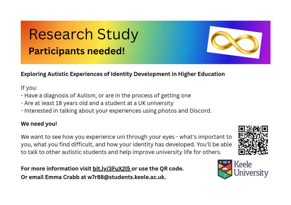Rainbow header with a gold infinity symbol, saying Research study participants needed. The study title is "exploring autistic experiences of identity development in higher education". 
Info as in the post above - you need to be 18+, a UK university student and have autism diagnosis or be waiting to get one. You'll also need to be able to find, create or select images representing your experiences. 
More information at bit.ly/3FuX2l5, or my email address is w7r88@students.keele.ac.uk. Thank you!