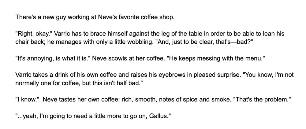 There's a new guy working at Neve's favorite coffee shop.

"Right, okay." Varric has to brace himself against the leg of the table in order to be able to lean his chair back; he manages with only a little wobbling. "And, just to be clear, that's—bad?"

"It's annoying, is what it is." Neve scowls at her coffee. "He keeps messing with the menu."

Varric takes a drink of his own coffee and raises his eyebrows in pleased surprise. "You know, I'm not normally one for coffee, but this isn't half bad."

"I know."  Neve tastes her own coffee: rich, smooth, notes of spice and smoke. "That's the problem."

"...yeah, I'm going to need a little more to go on, Gallus."
