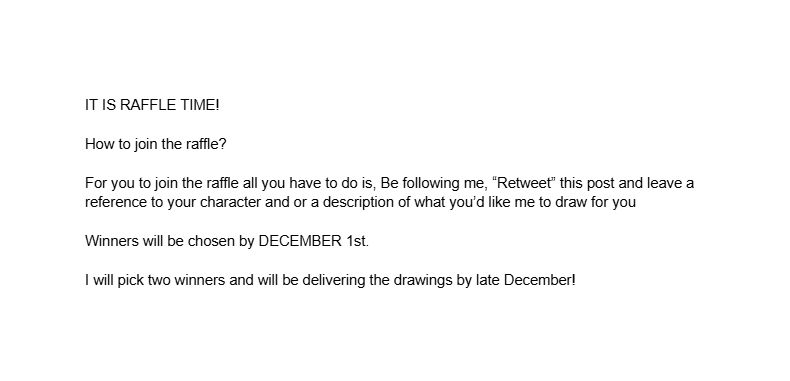 Blank image with the following text: "IT IS RAFFLE TIME! 

How to join the raffle?

For you to join the raffle all you have to do is, Be following me, “Retweet” this post and leave a reference to your character and or a description of what you’d like me to draw for you

Winners will be chosen by DECEMBER 1st.

I will pick two winners and will be delivering the drawings by late December!"
