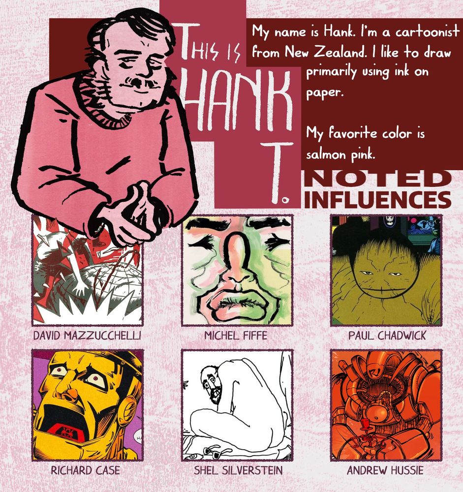An introduction image for Hank T. The overall color palette of the image is made up of various shades of pink and red. The top-left features an illustration of a man wearing a pink sweater with a moustache, shoulder-length hair, and prominent sideburns. Next to him is stylized title text reading: "THIS IS HANK T."
Bio: "My name is Hank. I'm a cartoonist from New Zealand. I like to draw primarily using ink on paper. My favorite color is salmon pink."
There is a grid of six artist's work underneath labelled "NOTED INFLUENCES", which includes:
David Mazzucchelli 
Michel Fiffe
Paul Chadwick
Richard Case
Shel Silverstein
Andrew Hussie