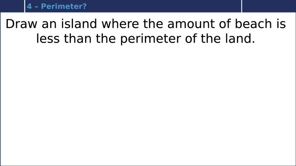 Draw an island where the amount of beach is less than the perimeter of the land. 

