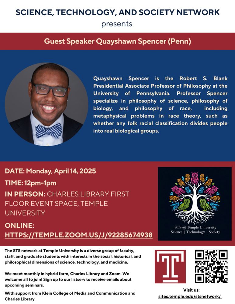 Poster text:
Science, Technology and Society Network presents Guest Speaker Quayshawn Spencer (Penn).

Quayshawn Spencer is the Robert S. Blank Presidential Associate Professor of Philosophy at the
University of Pennsylvania. Professor Spencer
specialize in philosophy of science, philosophy of
biology, and philosophy of race, including
metaphysical problems in race theory, such as
whether any folk racial classification divides people
into real biological groups.

The STS network at Temple University is a diverse group of faculty,
staff, and graduate students with interests in the social, historical, and
philosophical dimensions of science, technology, and medicine.
We meet monthly in hybrid form, Charles Library and Zoom. We
welcome all to join! Sign up to our listserv to receive emails about
upcoming seminars.
SCIENCE, TECHNOLOGY, AND SOCIETY NETWORK
presents
Guest Speaker Quayshawn Spencer(Penn)
Visit us:
sites.temple.edu/stsnetwork/
With support from Klein College of Media and Communication and
Charles Library