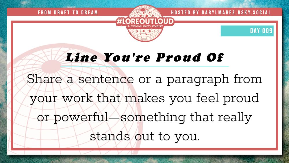 #LoreOutLoud, a community event logo against a globe; Hosted by Daryl. A blue sky with clouds as a background; Day 009 Line You're Proud Of - Share a sentence or a paragraph from your work that makes you feel proud or powerful—something that really stands out to you.