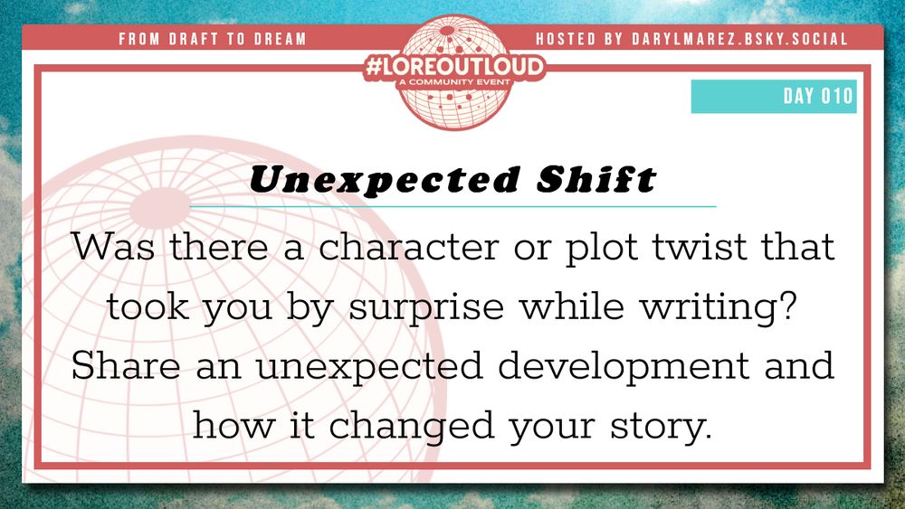 #LoreOutLoud, a community event logo against a globe; Hosted by Daryl. A blue sky with clouds as a background; Day 010 Unexpected Shift - Was there a character or plot twist that took you by surprise while writing? Share an unexpected development and how it changed your story.