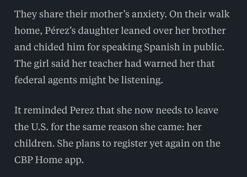 They share their mother’s anxiety. On their walk home, Pérez’s daughter leaned over her brother and chided him for speaking Spanish in public. The girl said her teacher had warned her that federal agents might be listening.

It reminded Perez that she now needs to leave the U.S. for the same reason she came: her children. She plans to register yet again on the CBP Home app.