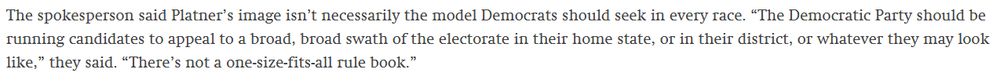 Excerpt from the article: The spokesperson said Platner’s image isn’t necessarily the model Democrats should seek in every race. “The Democratic Party should be running candidates to appeal to a broad, broad swath of the electorate in their home state, or in their district, or whatever they may look like,” they said. “There’s not a one-size-fits-all rule book.”