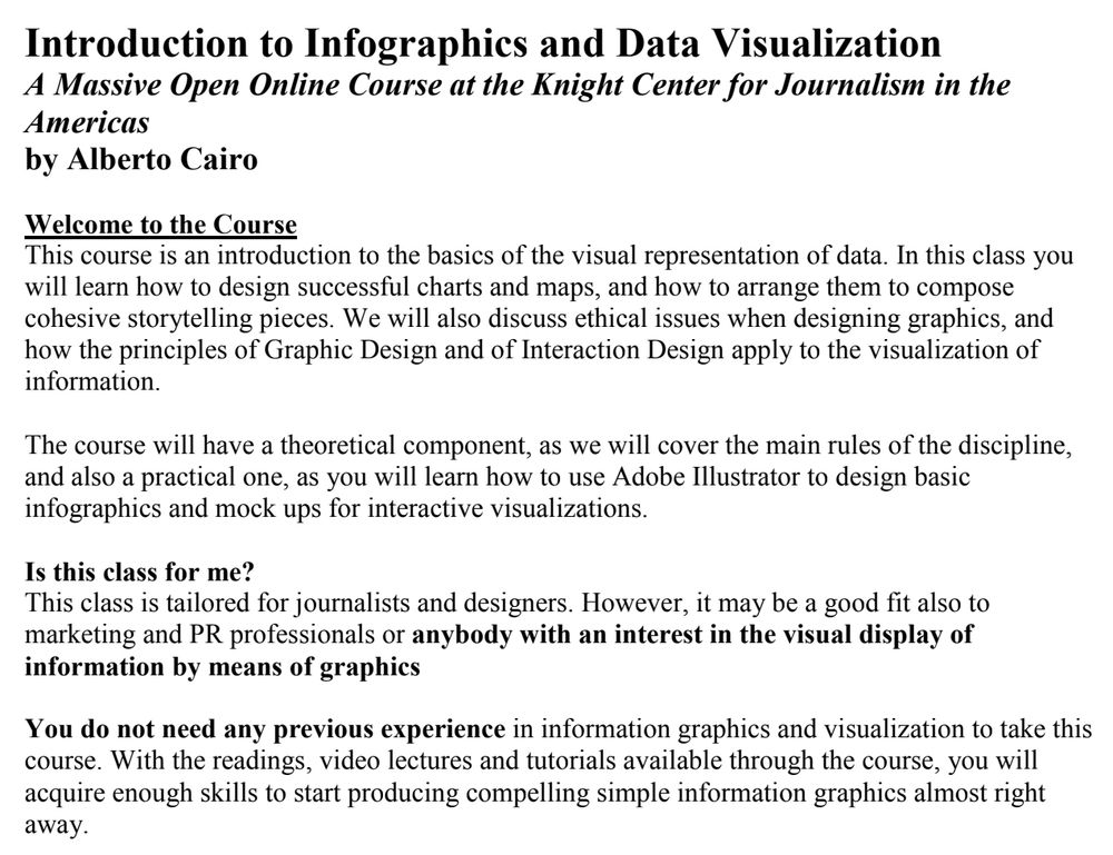 Introduction to Infographics and Data Visualization
A Massive Open Online Course at the Knight Center for Journalism in the Americas
by Alberto Cairo

Welcome to the Course
This course is an introduction to the basics of the visual representation of data. In this class you will learn how to design successful charts and maps, and how to arrange them to compose cohesive storytelling pieces. We will also discuss ethical issues when designing graphics, and how the principles of Graphic Design and of Interaction Design apply to the visualization of information.

The course will have a theoretical component, as we will cover the main rules of the discipline, and also a practical one, as you will learn how to use Adobe Illustrator to design basic infographics and mock ups for interactive visualizations.

Is this class for me?
This class is tailored for journalists and designers. However, it may be a good fit also to marketing and PR professionals or anybody with an interest in the visual display of information by means of graphics You do not need any previous experience in information graphics and visualization to take this course. With the readings, video lectures and tutorials available through the course, you will acquire enough skills to start producing compelling simple information graphics almost right away.
