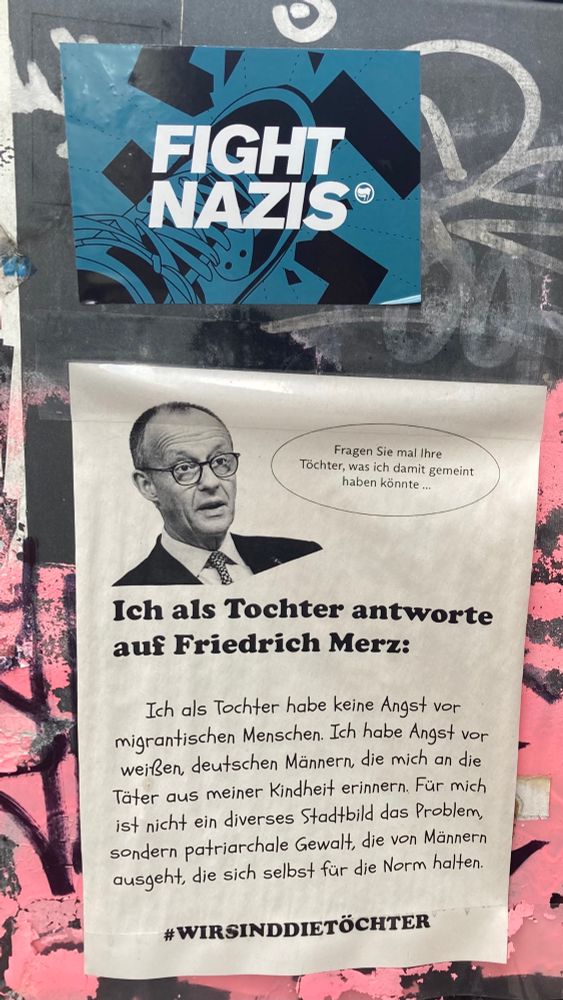 Ein Flugblatt an einer öffentlichen Mülltonne:

Friedrich Merz sagt: fragen Sie mal ihre
Tochter was ich damit gemeint haben könnte.


Ich als Tochter antworte auf Friedrich Merz:
Ich als Tochter habe keine Angst vor migrantischen Menschen. Ich habe Angst vor weißen deutschen Männern die mich an die Täter aus meiner Kindheit erinnern. Für mich ist nicht ein diverses Stadtbild das Problem sondern patriarchale Gewalt, die von Männern ausgeht, die sich selbst für die Norm halten.
#WIRSINDDIETÖCHTER