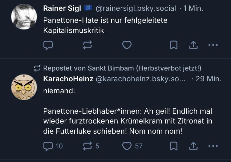 Rainer Sigl
@rainersigl.bsky.social
Panettone-Hate ist nur fehlgeleitete
Kapitalismuskritik

Repostet von Sankt Bimbam (Herbstverbot jetzt!)
KarachoHeinz @karachoheinz.bsky.so...
niemand:
Panettone-Liebhaber*innen: Ah geil! Endlich mal wieder furztrockenen Krümelkram mit Zitronat in die Futterluke schieben! Nom nom nom!