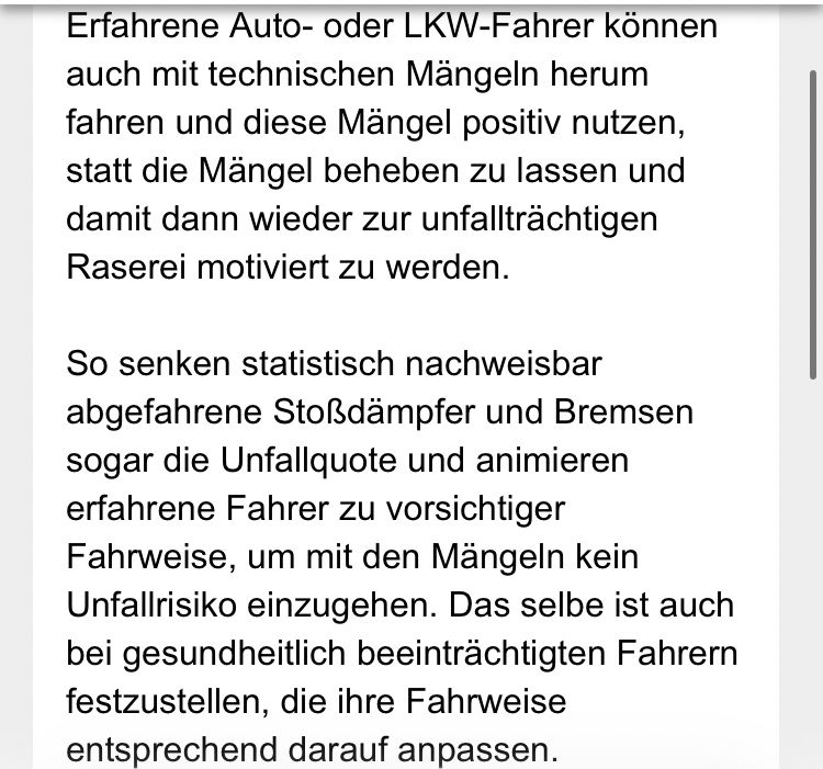 Erfahrene Auto- oder LKW-Fahrer können auch mit technischen Mängeln herum fahren und diese Mängel positiv nutzen, statt die Mängel beheben zu lassen und damit dann wieder zur unfallträchtigen Raserei motiviert zu werden.
So senken statistisch nachweisbar abgefahrene Stoßdämpfer und Bremsen sogar die Unfallquote und animieren erfahrene Fahrer zu vorsichtiger Fahrweise, um mit den Mangeln kein Unfallrisiko einzugehen. Das selbe ist auch bei gesundheitlich beeinträchtigten Fahrern festzustellen, die ihre Fahrweise entsprechend darauf anpassen.