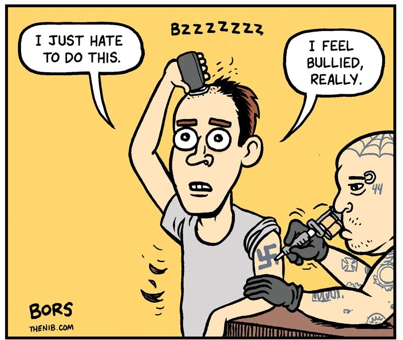 the last panel of the Bors comic where the guy is shaving his head and getting a nazi tattoo and says I just hate to do this. I feel bullied, really.