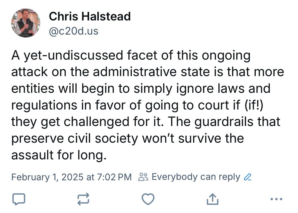 Screen shot of my post from 2/1/2025 saying: “A yet-undiscussed facet of this ongoing attack on the administrative state is that more entities will begin to simply ignore laws and regulations in favor of going to court if (if!) they get challenged for it. The guardrails that preserve civil society won't survive the assault for long.”