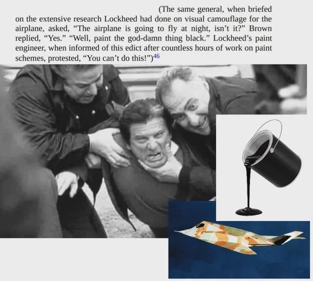 A meme about how the F-117 Nighthawk ended up painted black. Two men are holding a third, forcing the third to watch as a bucket of black paint is upended over an F-117 in a desert camo. The text above, an exerpt from a book, reads "(The same general, when briefed on the extensive research Lockheed had done on visual camouflage for the airplane, asked, "The airplane is going to fly at night, isn't it?" Brown replied, "Yes." "Well, paint the god-damn thing black." Lockheed's paint engineer, when informed of this edict after countless hours of work on paint schemes, protested, "You can't do this!")