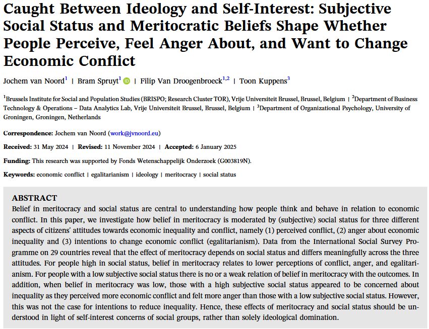 Title page of "Caught Between Ideology and Self‐Interest: Subjective
Social Status and Meritocratic Beliefs Shape Whether
People Perceive, Feel Anger About, and Want to Change
Economic Conflict"
Abstract: "Belief in meritocracy and social status are central to understanding how people think and behave in relation to economic conflict. In this paper, we investigate how belief in meritocracy is moderated by (subjective) social status for three different aspects of citizens' attitudes towards economic inequality and conflict, namely (1) perceived conflict, (2) anger about economic inequality and (3) intentions to change economic conflict (egalitarianism). Data from the International Social Survey Programme on 29 countries reveal that the effect of meritocracy depends on social status and differs meaningfully across the three attitudes. For people high in social status, belief in meritocracy relates to lower perceptions of conflict, anger, and egalitarianism. For people with a low subjective social status there is no or a weak relation of belief in meritocracy with the outcomes. In addition, when belief in meritocracy was low, those with a high subjective social status appeared to be concerned about inequality as they perceived more economic conflict and felt more anger than those with a low subjective social status. However, this was not the case for intentions to reduce inequality. Hence, these effects of meritocracy and social status should be understood in light of self-interest concerns of social groups, rather than solely ideological domination."