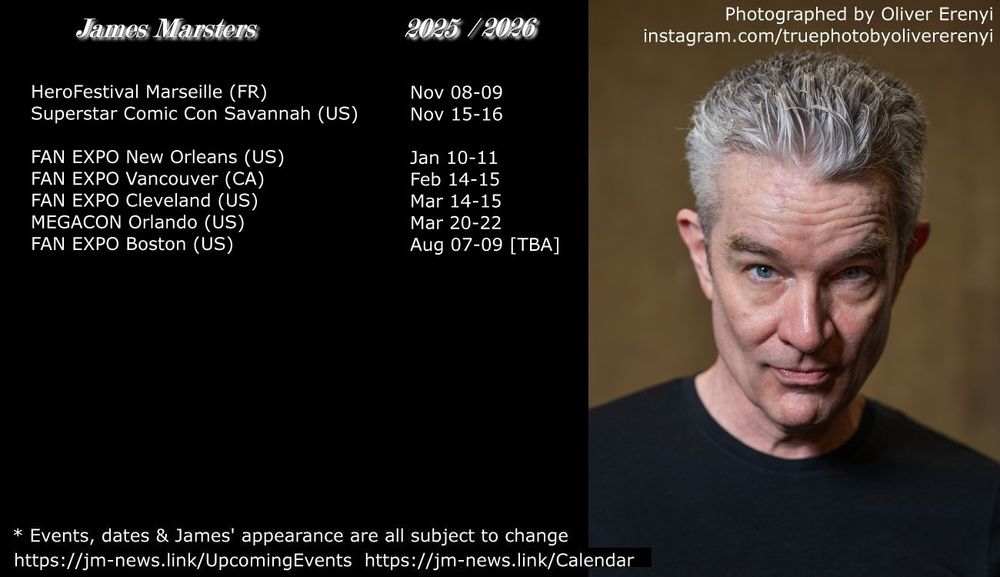 List of James Marsters upcoming convention appearances: 

Nov 8-9: HeroFestival Marseille, France
Nov 15-16: Nightmare Weekend Savannah US
Jan 10-11: FAN EXPO New Orleans US
Feb 14-15: FAN EXPO Vancouver CA
Mar 14-15: FAN EXPO Cleveland US
Mar 20-22: MEGACON Orlando US
Aug 7-9 2026: FAN EXPO Boston US [TBA]

Text listed next to an exclusive portrait of James Marsters staring into the camera with his eyebrows slightly raised & a slight smile on his face, photographed by Oliver Erenyi at Austria Comic Con 2024 