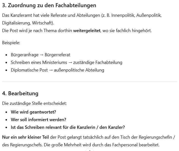 3. Zuordnung zu den Fachabteilungen

Das Kanzleramt hat viele Referate und Abteilungen (z. B. Innenpolitik, Außenpolitik, Digitalisierung, Wirtschaft).
Die Post wird je nach Thema dorthin weitergeleitet, wo sie fachlich hingehört.

Beispiele:

Bürgeranfrage → Bürgerreferat

Schreiben eines Ministeriums → zuständige Fachabteilung

Diplomatische Post → außenpolitische Abteilung

4. Bearbeitung

Die zuständige Stelle entscheidet:

Wie wird geantwortet?

Wer soll informiert werden?

Ist das Schreiben relevant für die Kanzlerin / den Kanzler?

Nur ein sehr kleiner Teil der Post gelangt tatsächlich auf den Tisch der Regierungschefin / des Regierungschefs. Die große Mehrheit wird durch das Fachpersonal bearbeitet.