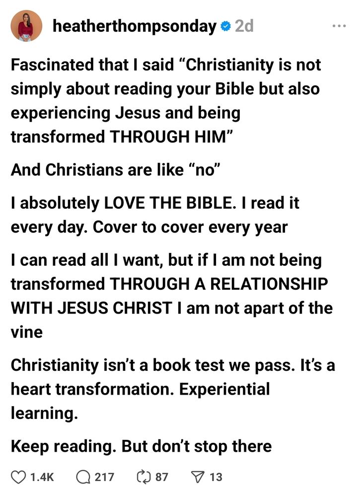 RT @heatherthompsonday on Threads:

Fascinated that I said “Christianity is not simply about reading your Bible but also experiencing Jesus and being transformed THROUGH HIM”

And Christians are like “no”

I absolutely LOVE THE BIBLE. I read it every day. Cover to cover every year

I can read all I want, but if I am not being transformed THROUGH A RELATIONSHIP WITH JESUS CHRIST I am not apart of the vine

Christianity isn’t a book test we pass. It’s a heart transformation. Experiential learning.

Keep reading. But don’t stop there