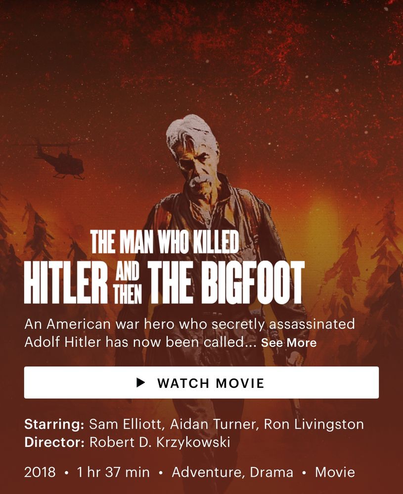 An illustrated movie poster, with the actor Sam Elliott and a fiery forest landscape in the background with a helicopter silhouette left frame. The title is: the man who killed Hitler and then the Bigfoot, an American war hero who secretly assassinated Adolf Hitler has now been called...

Starring: Sam Elliott, Aiden Turner, Ron Livingston 
Director: Robert D Chris Koski
2018  One hour 37 Adventure, drama movie