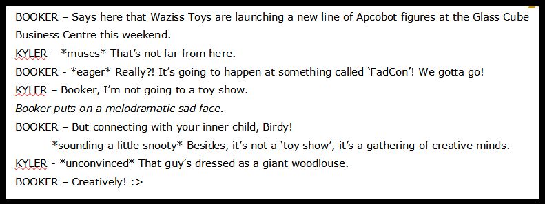 BOOKER – Says here that Waziss Toys are launching a new line of Apcobot figures at the Glass Cube Business Centre this weekend.
KYLER – *muses* That’s not far from here.
BOOKER - *eager* Really?! It’s going to happen at something called ‘FadCon’! We gotta go!
KYLER – Booker, I’m not going to a toy show.
[Booker puts on a melodramatic sad face.]
BOOKER – But connecting with your inner child, Birdy!
	*sounding a little snooty* Besides, it’s not a ‘toy show’, it’s a gathering of creative minds.
KYLER - *unconvinced* That guy’s dressed as a giant woodlouse.
BOOKER – Creatively!