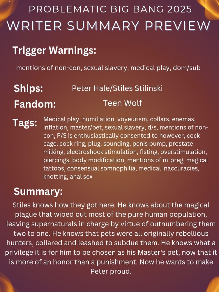 PROBLEMATIC BIG BANG 2025

WRITER SUMMARY PREVIEW

Trigger Warnings:

mentions of non-con, sexual slavery, medical play, dom/sub

Ships:

Peter Hale/Stiles Stilinski

Fandom:

Teen Wolf

Tags:

Medical play, humiliation, voyeurism, collars, enemas, inflation, master/pet, sexual slavery, d/s, mentions of non-con, P/S is enthusiastically consented to however, cock cage, cock ring, plug, sounding, penis pump, prostate milking, electroshock stimulation, fisting, overstimulation, piercings, body modification, mentions of m-preg, magical tattoos, consensual somnophilia, medical inaccuracies, knotting, anal sex

Summary:

Stiles knows how they got here. He knows about the magical plague that wiped out most of the pure human population, leaving supernaturals in charge by virtue of outnumbering them two to one. He knows that pets were all originally rebellious hunters, collared and leashed to subdue them. He knows what a privilege it is for him to be chosen as his Master's pet, now that it is more of an honor than a punishment. Now he wants to make Peter proud.