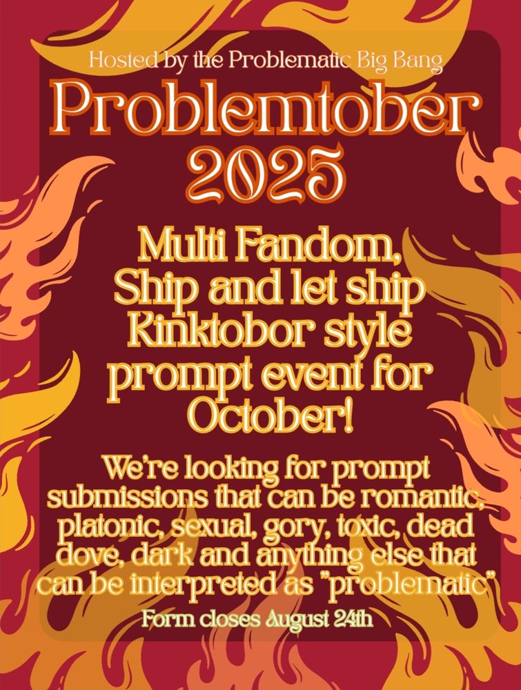 Problemtober
2025

Multi Fandom, ship and let ship Kinktobor style prompt event for October!

We're looking for prompt submissions that can be romantic, platonic, sexual, gory, toxic, dark, dead dove and anything else that can be interpreted as "problematic"

Form closes August 24th
