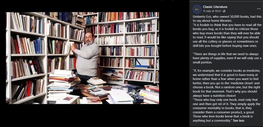 picture of Umberto Eco, who owned 50,000 books, and had this to say about home libraries:

"It is foolish to think that you have to read all the books you buy, as it is foolish to criticize those who buy more books than they will ever be able to read. It would be like saying that you should use all the cutlery or glasses or screwdrivers or drill bits you bought before buying new ones.

"There are things in life that we need to always have plenty of supplies, even if we will only use a small portion.

"If, for example, we consider books as medicine, we understand that it is good to have many at home rather than a few: when you want to feel better, then you go to the 'medicine closet' and choose a book. Not a random one, but the right book for that moment. That's why you should always have a nutrition choice!

"Those who buy only one book, read only that one and then get rid of it. They simply apply the consumer mentality to books, that is, they consider them a consumer product, a good. Those who love books know that a book is anything but a commodity."