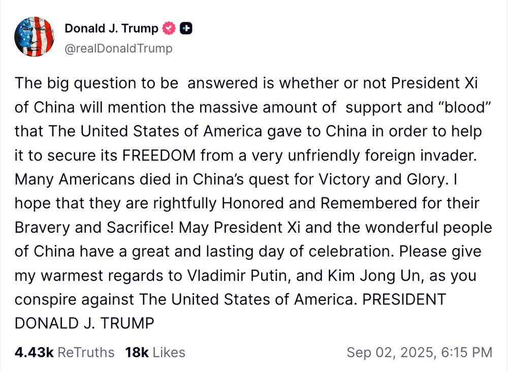 A post by the Diplomat-in-Chief at his little social media website: Donald J. Trump. @realDonaldTrump The big question to be answered is whether or not President Xi of China will mention the massive amount of support and “blood” that The United States of America gave to China in order to help it to secure its FREEDOM from a very unfriendly foreign invader. Many Americans died in China’s quest for Victory and Glory. I hope that they are rightfully Honored and Remembered for their Bravery and Sacrifice! May President Xi and the wonderful people of China have a great and lasting day of celebration. Please give my warmest regards to Vladimir Putin, and Kim Jong Un, as you conspire against The United States of America. PRESIDENT DONALD J. TRUMP Sep 02, 2025, 6:15 PM