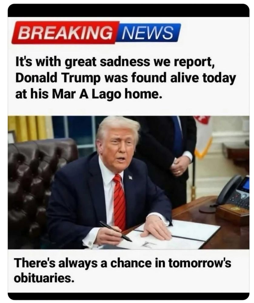 It is with great sadness we report trump was found alive today at his mar a lago home. There’s always a chance in tomorrow’s obituary 