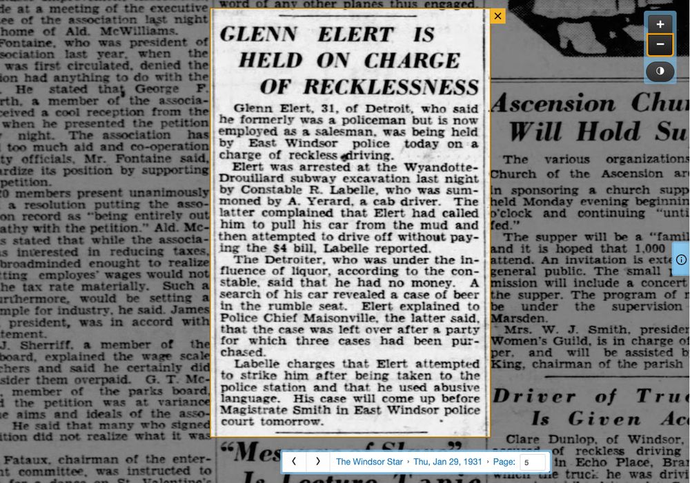 Newspaper clipping from the Windsor Star. Thursday, January 29, 1931. 

Glenn Elert is held on charge of recklessness

Glenn Elert, 31, of Detroit, who said he formerly was a policeman but is now employed as a salesman, was being held by East Windsor police today on a charge of reckless driving.

Elert was arrested at the Wyandotte-Drouillard subway excavation last night by Constable R. Labelle, who was summoned by A. Yerard, a cab driver. The latter complained that Elert had called him to pull his car from the mud and then attempted to drive off without paying the $4 bill, Labelle reported.

The Detroiter, who was under the influence of liquor, according to the constable, said that he had no money. A search of his car revealed a case of beer in the rumble seat. Elert explained to Police Chief Maisonville, the latter said, that the case was left over after a party for which three cases had been purchased.

Labelle charges that Elert attempted to strike him after being taken to the police station and that he used abusive language. His case will come up before Magistrate Smith in East Windsor police court tomorrow.