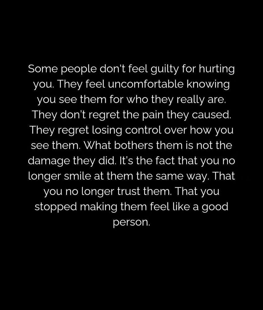 Some people don't feel guilt for hurting you. They feel uncomfortable knowing you see them for who they really are. They don't regret the pain they caused. They regret losing control over how you see them. What bothers them is not the damage they did. It's the fact that you no longer smile at them the same way. That you no longer trust them. That you stopped making them feel like a good person.
