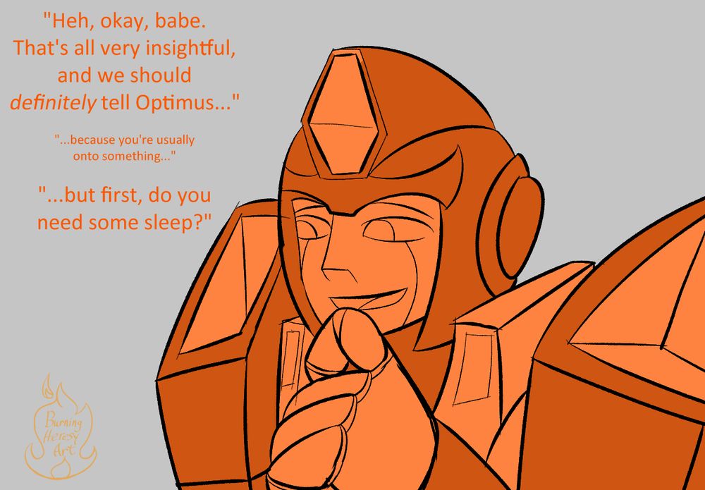 Hot Rod, reacting, smiling in an amused way, with a finger to his chin, he replies "heh, okay, babe, that's all very insightful, and we should definitely tell Optimus..." and in small text, "because you're usually onto something"... and in larger text, "but first, do you need some sleep?" 